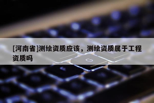 [河南省]測繪資質應該，測繪資質屬于工程資質嗎