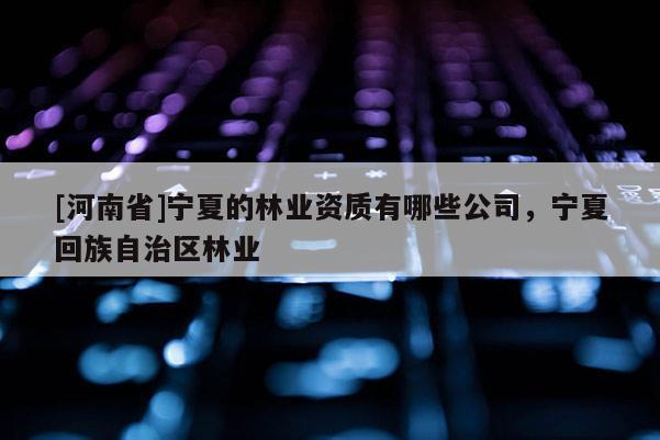[河南省]寧夏的林業資質有哪些公司，寧夏 *** 自治區林業