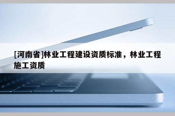 [河南省]林業工程建設資質標準，林業工程施工資質