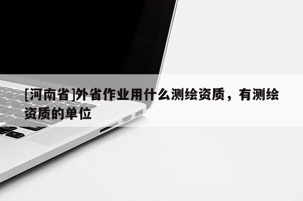 [河南省]外省作業用什么測繪資質，有測繪資質的單位