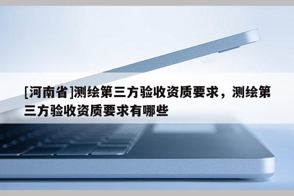 [河南省]測繪第三方驗收資質要求，測繪第三方驗收資質要求有哪些