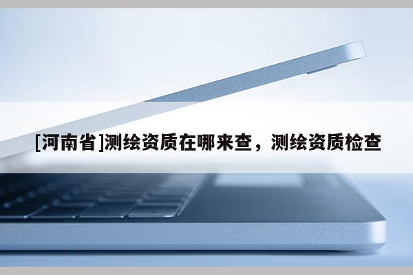 [河南省]測繪資質(zhì)在哪來查，測繪資質(zhì)檢查