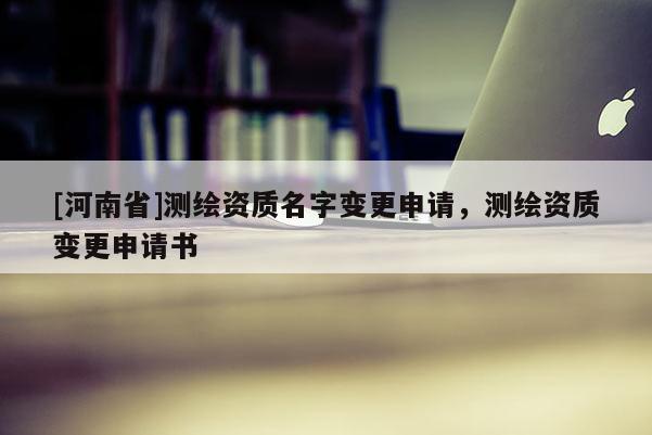 [河南省]測(cè)繪資質(zhì)名字變更申請(qǐng)，測(cè)繪資質(zhì)變更申請(qǐng)書(shū)