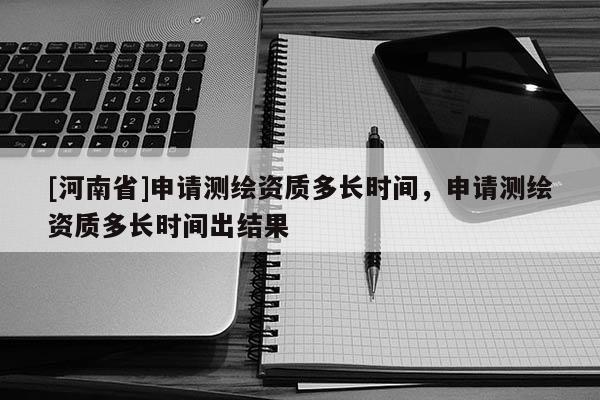 [河南省]申請測繪資質多長時間，申請測繪資質多長時間出結果