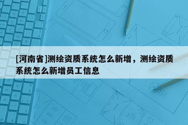 [河南省]測繪資質系統怎么新增，測繪資質系統怎么新增員工信息