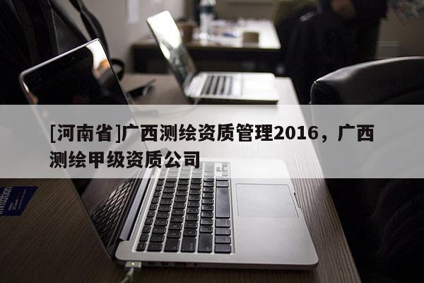 [河南省]廣西測繪資質(zhì)管理2016，廣西測繪甲級資質(zhì)公司