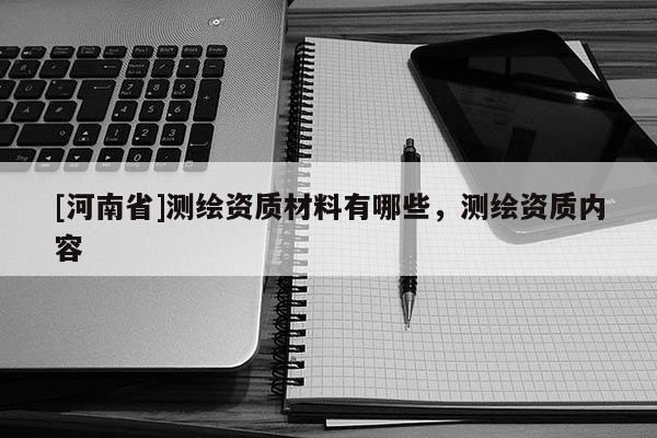 [河南省]測繪資質(zhì)材料有哪些，測繪資質(zhì)內(nèi)容