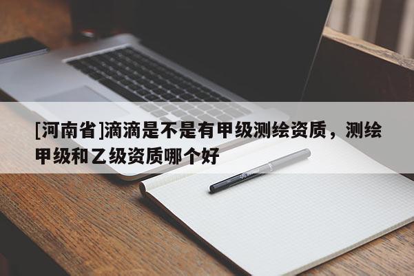 [河南省]滴滴是不是有甲級測繪資質(zhì)，測繪甲級和乙級資質(zhì)哪個好