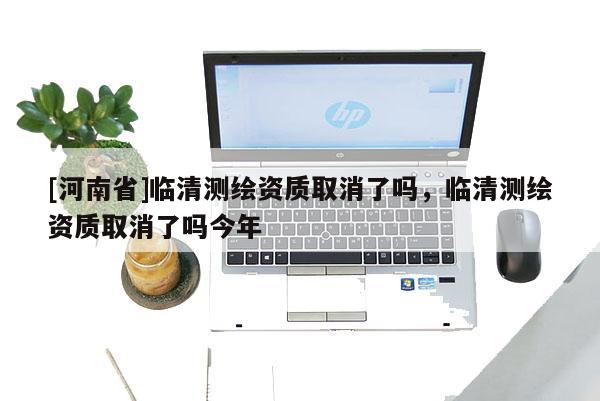 [河南省]臨清測(cè)繪資質(zhì)取消了嗎，臨清測(cè)繪資質(zhì)取消了嗎今年