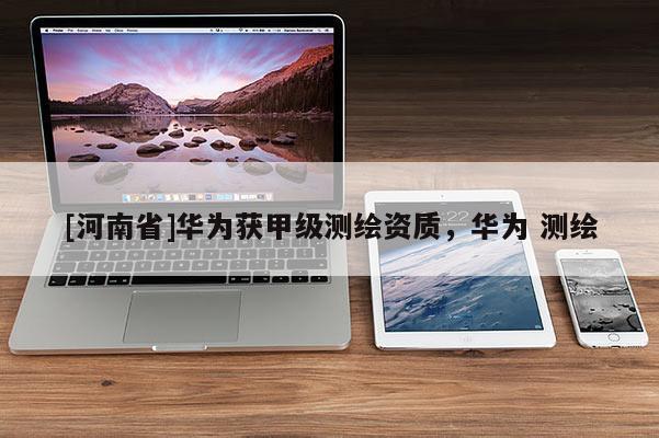 [河南省]華為獲甲級測繪資質，華為 測繪