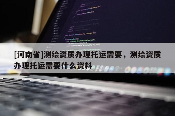[河南省]測繪資質(zhì)辦理托運需要，測繪資質(zhì)辦理托運需要什么資料