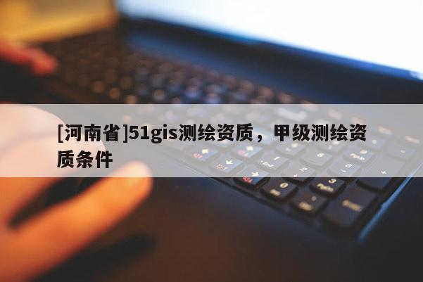 [河南省]51gis測繪資質，甲級測繪資質條件