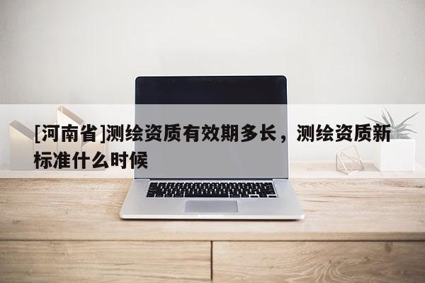 [河南省]測繪資質(zhì)有效期多長，測繪資質(zhì)新標準什么時候