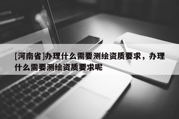 [河南省]辦理什么需要測繪資質(zhì)要求，辦理什么需要測繪資質(zhì)要求呢