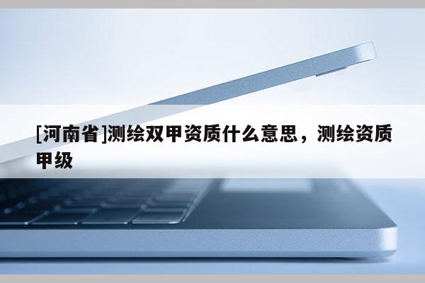 [河南省]測繪雙甲資質(zhì)什么意思，測繪資質(zhì)甲級(jí)