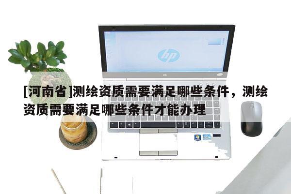 [河南省]測繪資質(zhì)需要滿足哪些條件，測繪資質(zhì)需要滿足哪些條件才能辦理