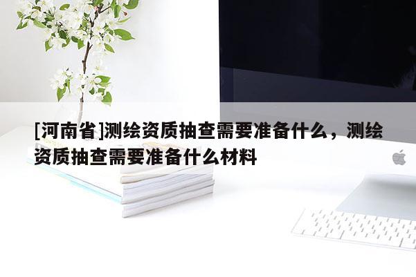 [河南省]測繪資質抽查需要準備什么，測繪資質抽查需要準備什么材料