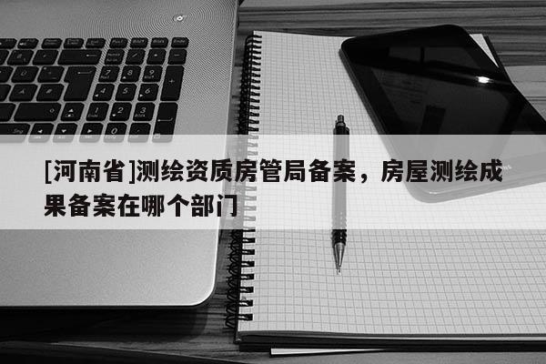 [河南省]測繪資質房管局備案，房屋測繪成果備案在哪個部門