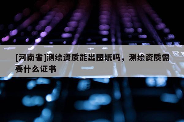 [河南省]測繪資質(zhì)能出圖紙嗎，測繪資質(zhì)需要什么證書