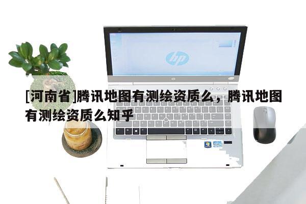 [河南省]騰訊地圖有測繪資質么，騰訊地圖有測繪資質么知乎