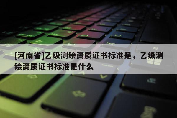 [河南省]乙級(jí)測(cè)繪資質(zhì)證書(shū)標(biāo)準(zhǔn)是，乙級(jí)測(cè)繪資質(zhì)證書(shū)標(biāo)準(zhǔn)是什么