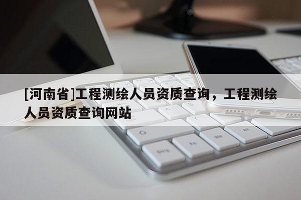 [河南省]工程測(cè)繪人員資質(zhì)查詢，工程測(cè)繪人員資質(zhì)查詢網(wǎng)站