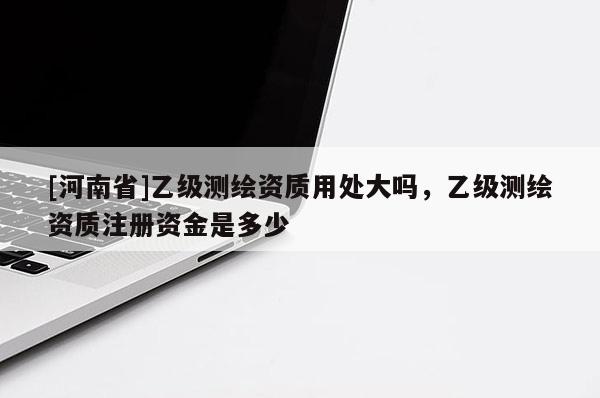 [河南省]乙級測繪資質用處大嗎，乙級測繪資質注冊資金是多少
