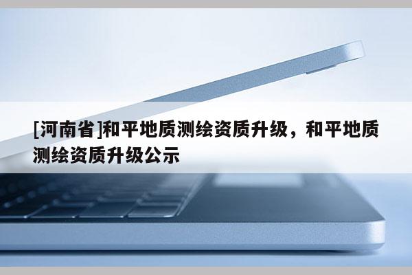 [河南省]和平地質測繪資質升級，和平地質測繪資質升級公示