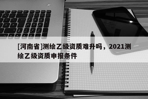 [河南省]測繪乙級資質難升嗎，2021測繪乙級資質申報條件