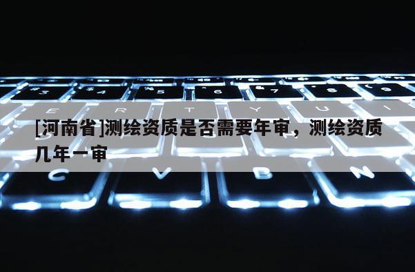 [河南省]測繪資質是否需要年審，測繪資質幾年一審