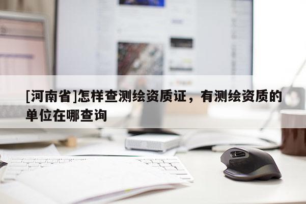 [河南省]怎樣查測繪資質證，有測繪資質的單位在哪查詢