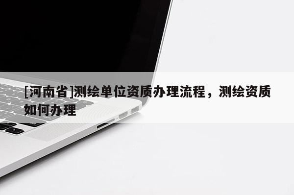 [河南省]測(cè)繪單位資質(zhì)辦理流程，測(cè)繪資質(zhì)如何辦理