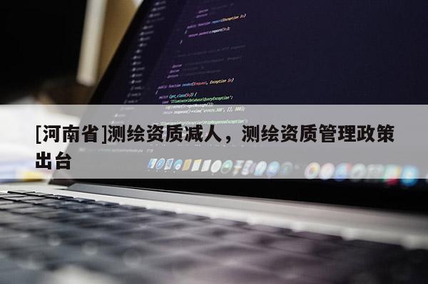 [河南省]測繪資質(zhì)減人，測繪資質(zhì)管理政策出臺