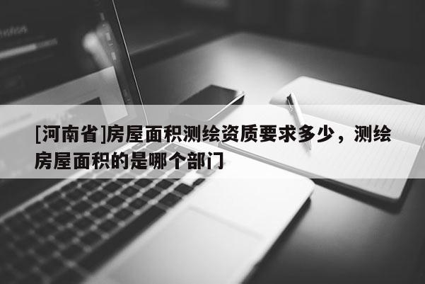 [河南省]房屋面積測繪資質(zhì)要求多少，測繪房屋面積的是哪個部門