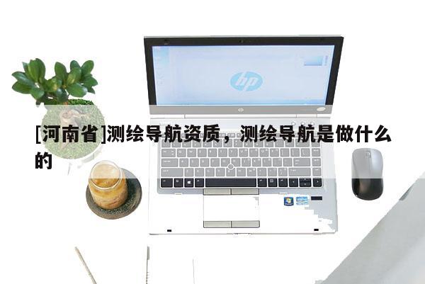 [河南省]測繪導航資質，測繪導航是做什么的