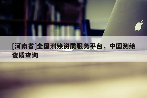 [河南省]全國測繪資質(zhì)服務(wù)平臺，中國測繪資質(zhì)查詢