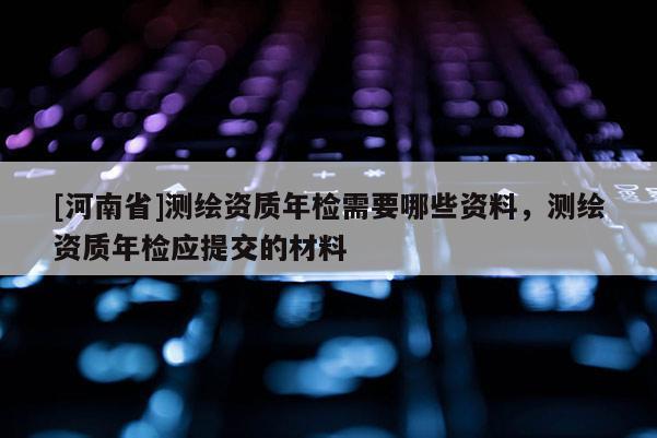 [河南省]測繪資質(zhì)年檢需要哪些資料，測繪資質(zhì)年檢應(yīng)提交的材料