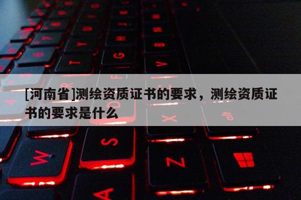[河南省]測繪資質證書的要求，測繪資質證書的要求是什么