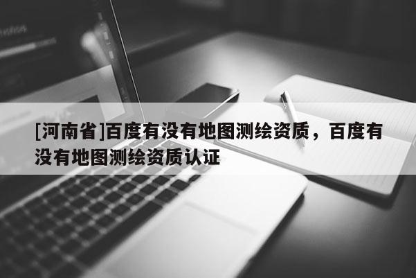 [河南省]百度有沒有地圖測繪資質，百度有沒有地圖測繪資質認證