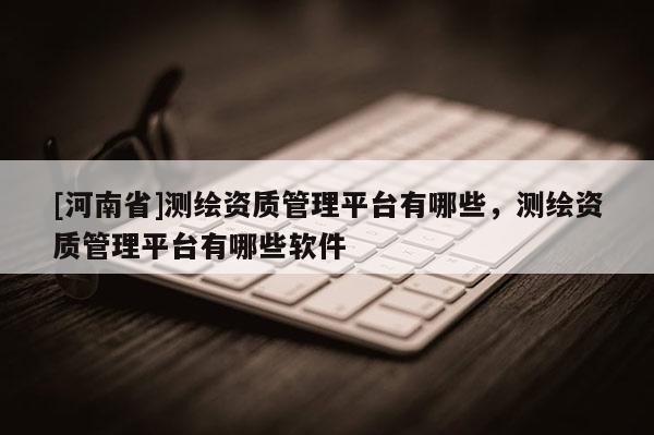 [河南省]測繪資質管理平臺有哪些，測繪資質管理平臺有哪些軟件