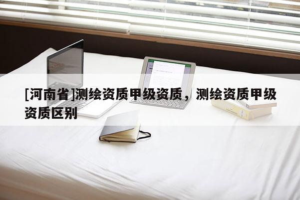[河南省]測繪資質甲級資質，測繪資質甲級資質區別