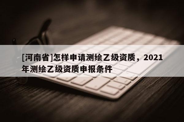 [河南省]怎樣申請測繪乙級資質(zhì)，2021年測繪乙級資質(zhì)申報條件