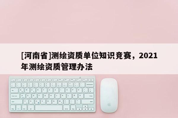 [河南省]測繪資質單位知識競賽，2021年測繪資質管理辦法