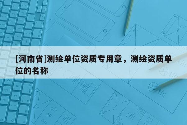 [河南省]測繪單位資質(zhì)專用章，測繪資質(zhì)單位的名稱