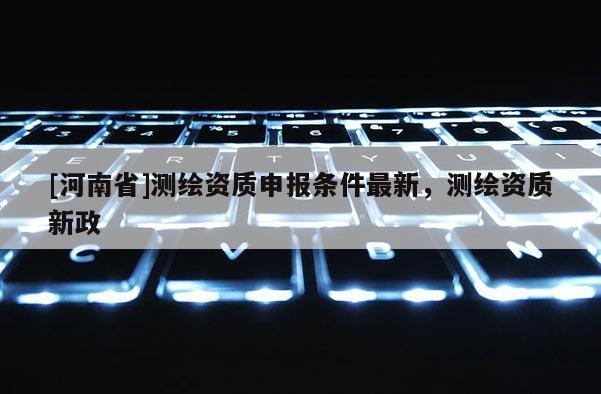 [河南省]測繪資質申報條件最新，測繪資質新政