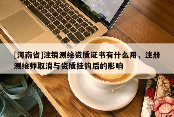 [河南省]注銷測繪資質證書有什么用，注冊測繪師取消與資質掛鉤后的影響