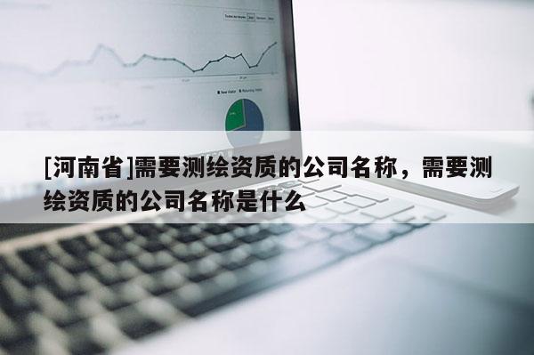 [河南省]需要測繪資質的公司名稱，需要測繪資質的公司名稱是什么