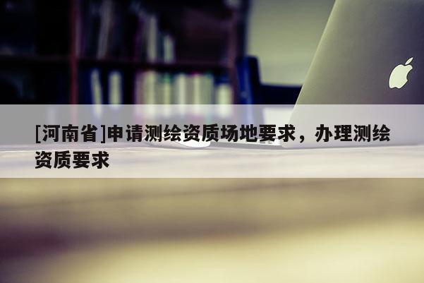 [河南省]申請測繪資質場地要求，辦理測繪資質要求