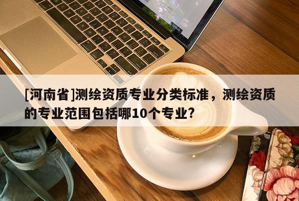[河南省]測繪資質(zhì)專業(yè)分類標(biāo)準(zhǔn)，測繪資質(zhì)的專業(yè)范圍包括哪10個(gè)專業(yè)?