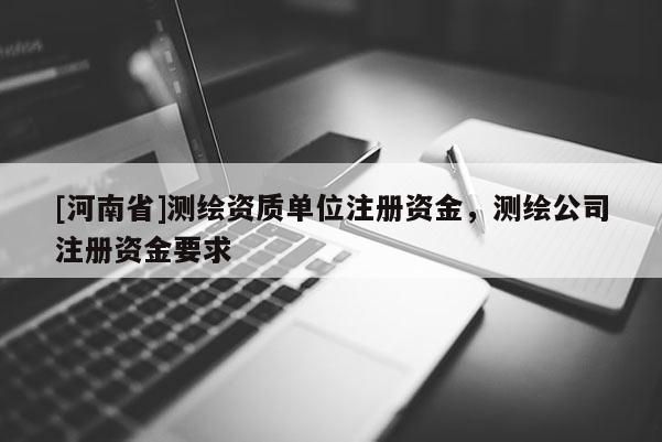 [河南省]測繪資質(zhì)單位注冊資金，測繪公司注冊資金要求